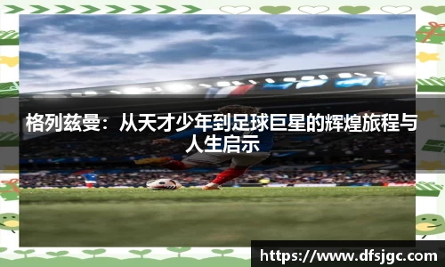 格列兹曼：从天才少年到足球巨星的辉煌旅程与人生启示
